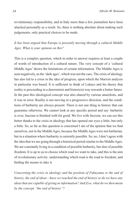 34 Alfredo M. Bonanno  revolutionary responsibility, and in Italy more than a few journalists have been attacked personally as a result. So, there is nothing absolute about making such judgements, only practical choices to be made.  It has been argued that Europe is presently moving through a cultural Middle Ages. What is your opinion on this?  “This is a complex question, which in order to answer requires at least a couple of words of introduction of a cultural nature. The very concept of a “cultural Middle Ages” shows the limitations of certain information. The Middle Ages is seen negatively, as the “dark ages”, which was not the case. The erisis of ideology has also led to a crisis in the idea of progress, upon which the Mar  st analysis. in particular was based. It s sufficient to think of Lukacs and his theory that reality s proceeding in a determinist and historicist way towards a better future. In the past this ideological concept was also shared by various anarchists, and it was in error. Reality is not moving in a progressive dircction, and the condi- tions of barbarity are always present. There s not one thing in history that can ‘guarantee otherwise. We cannot look at any specific period and say: barbarity is over, fascism i finished with for good. We live with fascism, we can sce this. better thanks to the crisis in ideology that has opened our eyes a little, but only alittle. So, as far as this question s concerned I am of the opinion that we find ourselves, not in the Middle Ages, because the Middle Ages were not barbarian, butin a situation where barbarity is currently possible. So, no, I don’t agree with the idea that we are going through a historical period similar o the Middle Agy  ‘We are constantly living in a condition of possible barbarity, but also of possible  freedom. It s up 10 us to choose which road we want 1o take, and this is the aim  of revolutionary activity: understanding which road is the road to freedom, and finding the means 1o take it.  Concerning the crisis in ideology and the position of Fukuyama re the end of history, the end of ideas—have we reached the end of history or do we have any ideas that are capable of giving us information? And ifso, what do we then mean by the concept “the end of history” 